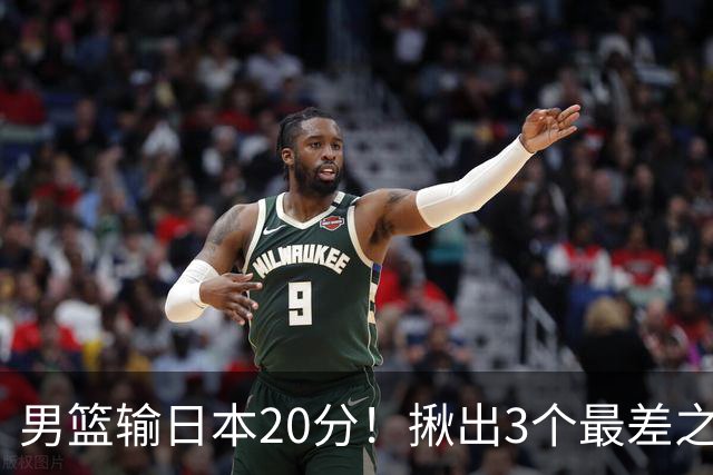 男篮输日本20分！揪出3个最差之人，坑惨了球队